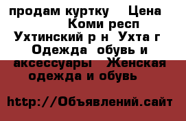 продам куртку  › Цена ­ 2 700 - Коми респ., Ухтинский р-н, Ухта г. Одежда, обувь и аксессуары » Женская одежда и обувь   